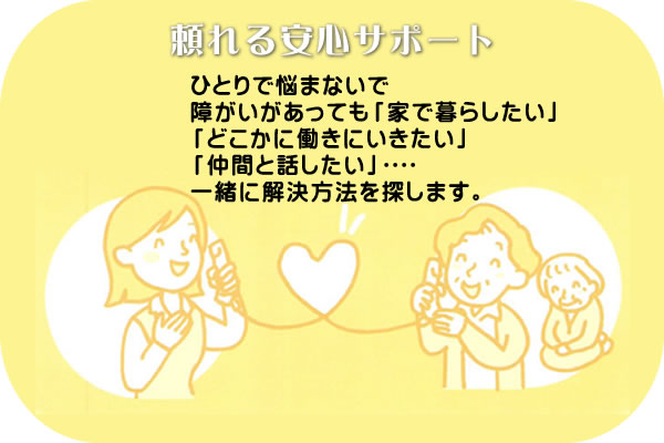 ひとりで悩まないで障がいがあっても「家で暮らしたい」「どこかに働きにいきたい」「仲間と話したい」一緒に解決方法を探します。